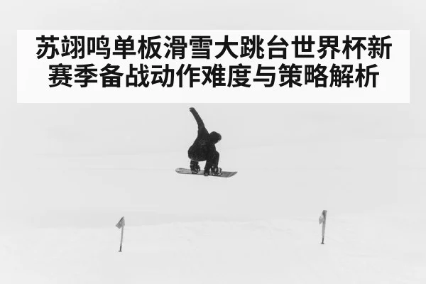 苏翊鸣单板滑雪大跳台世界杯新赛季备战动作难度与策略解析