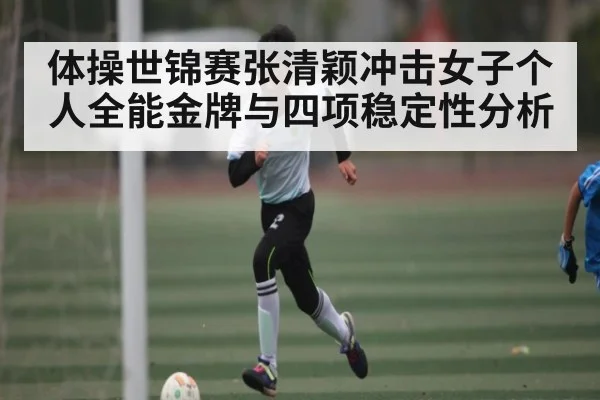 体操世锦赛张清颖冲击女子个人全能金牌与四项稳定性分析
