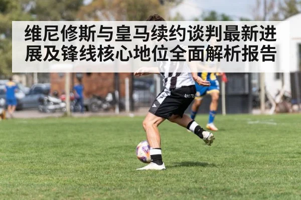 维尼修斯与皇马续约谈判最新进展及锋线核心地位全面解析报告